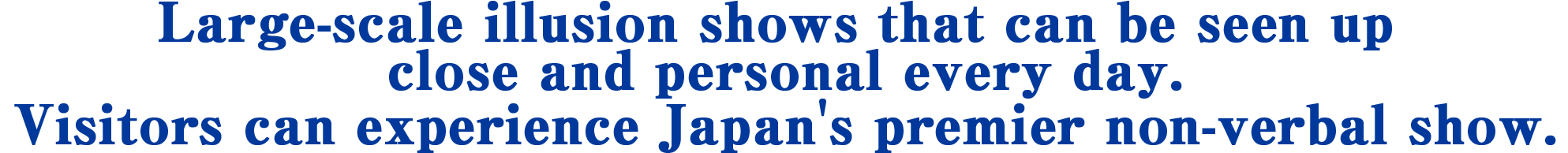 Large-scale illusion shows that can be seen up close and personal every day. Visitors can experience Japan' premier non-verbal show.